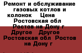 Ремонт и обслуживание газовых котлов и колонок. › Цена ­ 600 - Ростовская обл., Ростов-на-Дону г. Другое » Другое   . Ростовская обл.,Ростов-на-Дону г.